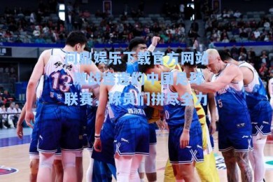 问鼎娱乐下载官方网站_激战连连的中国足球联赛，球员们拼尽全力