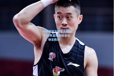 问鼎娱乐下载官方网站-广西男篮球员精准射门，锁定胜局