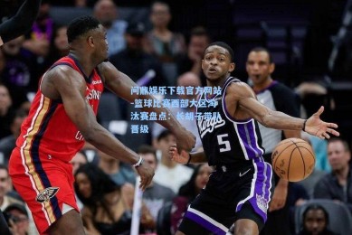 问鼎娱乐下载官方网站-篮球比赛西部大区淘汰赛盘点：长胡子带队晋级