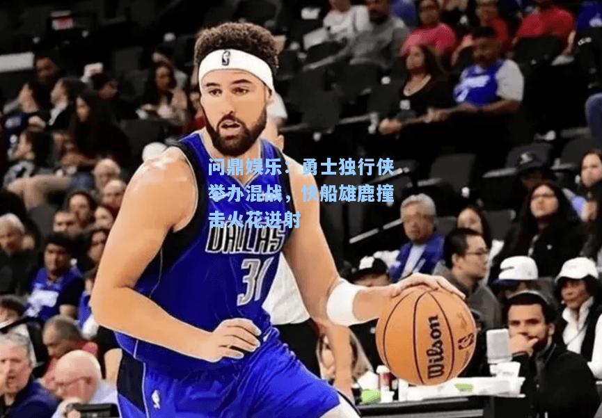勇士独行侠举办混战，快船雄鹿撞击火花迸射
