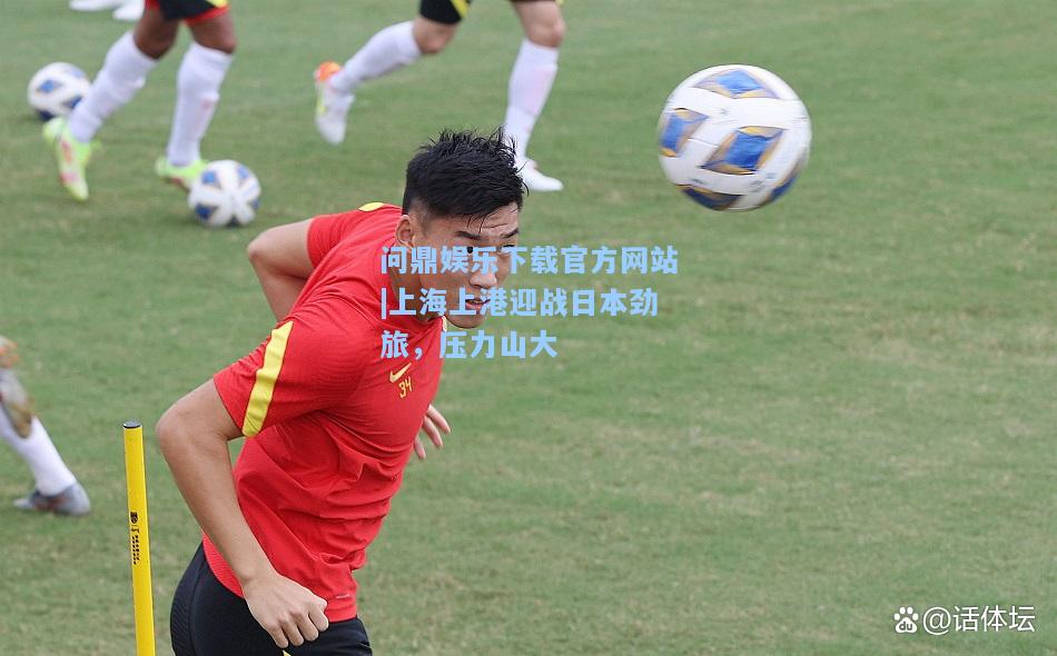 问鼎娱乐下载官方网站|上海上港迎战日本劲旅，压力山大