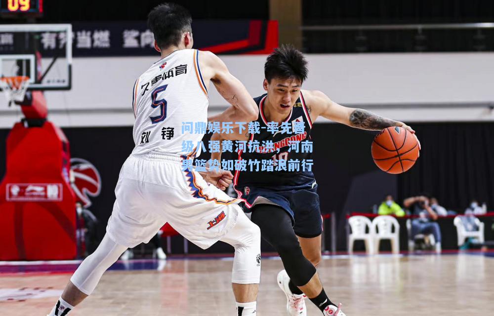 问鼎娱乐下载-率先晋级八强黄河抗洪，河南男篮势如破竹踏浪前行