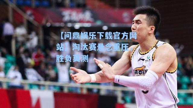 【问鼎娱乐下载官方网站】淘汰赛悬念重压，胜负莫测