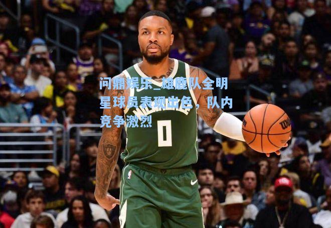 问鼎娱乐_雄鹿队全明星球员表现出色，队内竞争激烈