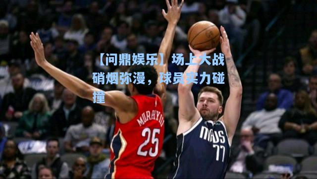 场上大战硝烟弥漫，球员实力碰撞