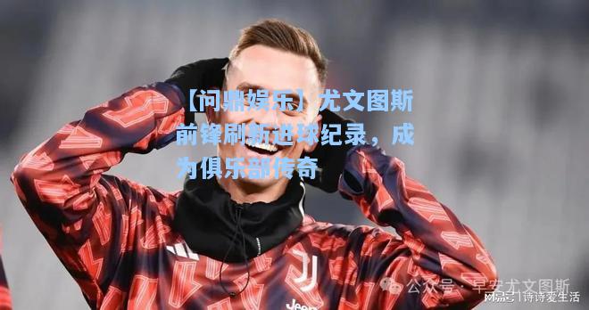 尤文图斯前锋刷新进球纪录，成为俱乐部传奇