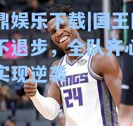 问鼎娱乐下载|国王队毫不退步，全队齐心合力实现逆袭