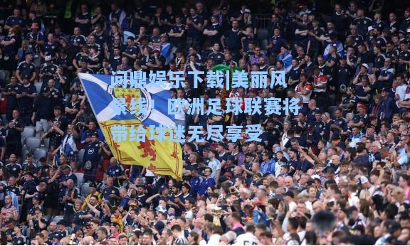问鼎娱乐下载|美丽风景线！欧洲足球联赛将带给球迷无尽享受