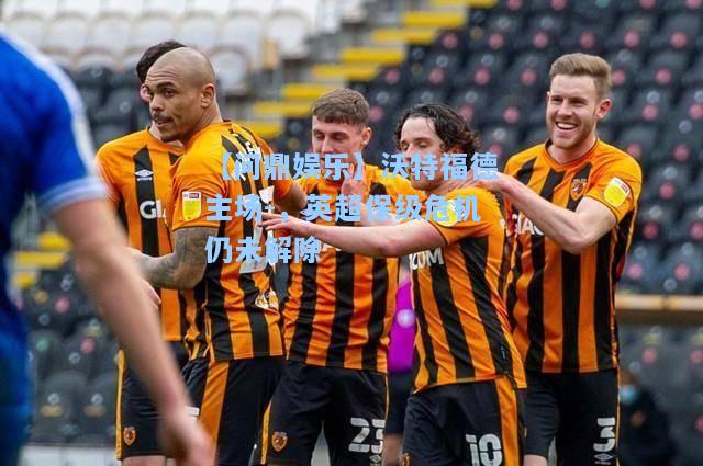 【问鼎娱乐】沃特福德主场-，英超保级危机仍未解除
