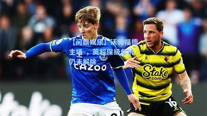 沃特福德主场-，英超保级危机仍未解除