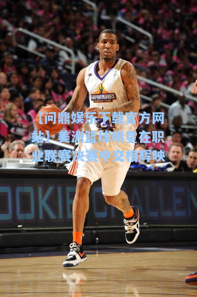 【问鼎娱乐下载官方网站】美洲篮球明星在职业联赛决赛中交相辉映