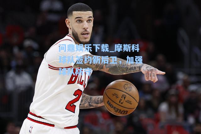 问鼎娱乐下载_摩斯科球队签约新后卫，加强球队防守
