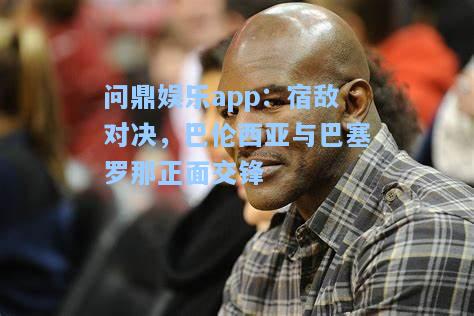 问鼎娱乐app：宿敌对决，巴伦西亚与巴塞罗那正面交锋