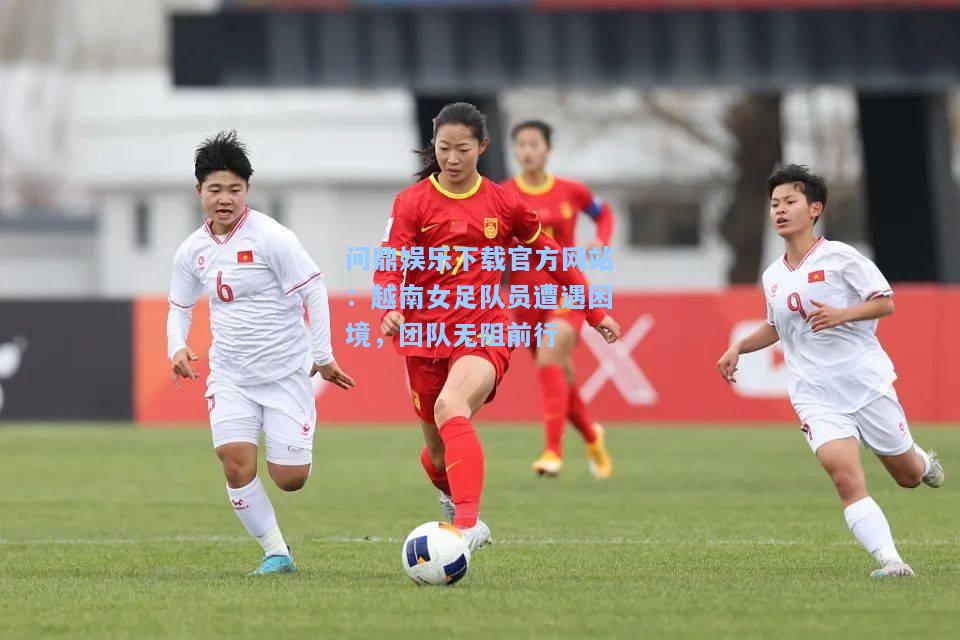 问鼎娱乐下载官方网站：越南女足队员遭遇困境，团队无阻前行